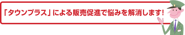 「タウンプラス」による販売促進で悩みを解消します！