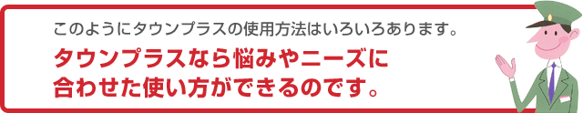 このようにタウンプラスの使用方法はいろいろあります。タウンプラスなら悩みやニーズに合わせた使い方ができるのです。