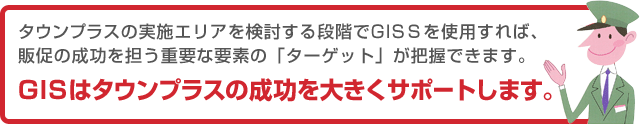 タウンプラスの実施エリアを検討する段階でGISＳを使用すれば、販促の成功を担う重要な要素の「ターゲット」が把握できます。GISはタウンプラスの成功を大きくサポートします。